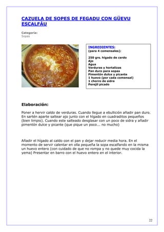 CAZUELA DE SOPES DE FEGADU CON GÜEVU
ESCALFÁU
Categoría:
Sopas



                                       INGREDIENTES:
                                       (para 4 comensales):

                                       250 grs. hígado de cerdo
                                       Ajo
                                       Agua
                                       Verduras y hortalizas
                                       Pan duro para sopas
                                       Pimentón dulce y picante
                                       1 huevo (por cada comensal)
                                       1 chorro de sidra
                                       Perejil picado




Elaboración:

Poner a hervir caldo de verduras. Cuando llegue a ebullición añadir pan duro.
En sartén aparte saltear ajo junto con el hígado en cuadraditos pequeños
(bien limpio). Cuando este salteado desglasar con un poco de sidra y añadir
pimentón dulce y picante (que pique un poco... no mucho)



Añadir el hígado al caldo con el pan y dejar reducir media hora. En el
momento de servir calentar en olla pequeña la sopa escalfando en la misma
un huevo entero (con cuidado de que no rompa y no quede muy cocida la
yema) Presentar en barro con el huevo entero en el interior.




                                                                            22
 