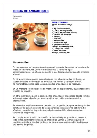 CREMA DE ANDARIQUES
Categoría:
Sopas

                                        INGREDIENTES:
                                        (para 4 comensales):

                                        1 Kg. de andariques,
                                        1/2 Kg. de mejillones,
                                        1/4 Kg. de pescado blanco,
                                        1 cabeza de merluza,
                                        1 cebolla,
                                        2 tomates,
                                        2 zanahorias,
                                        2 dientes de ajo,
                                        4 yemas de huevo,
                                        100 gr. de mantequilla,
                                        1/2 copa de coñac
                                        1 vaso de sidra
                                        Perejil, aceite y sal.




Elaboración:

En una cacerola se prepara un caldo con el pescado, la cabeza de merluza, la
mitad de las verduras (limpias y troceadas), 2 litros de agua
aproximadamente, un chorro de aceite y sal, desespumando cuando empiece
a hervir.

En otra cacerola se ponen las andariques con el resto de las verduras, se
cubren de agua y se cuecen 15 minutos. Se retiran y se dejan enfriar.
Ya manejables, se les saca las carnes a las andariques y se reservan.

En un mortero (o en batidora) se machacan los caparazones, ayudándose con
el caldo de cocción.

En otra cacerola se pone la carne de las andariques, el pescado cocido (limpio
y desespinado), el coñac, el vaso de sidra y el caldo resultante de los
caparazones.

Se abren los mejillones en una cazuela con un pocillo de agua, se les quita las
conchas y se pasan, con una de las zanahorias cocidas por la batidora. Se
añade al resto de los ingredientes, añadiendo también el caldo que han
soltado los mejillones.

Se completa con el caldo de cocción de las andariques y se da un hervor a
todo junto, rectificando de sal; se añaden las yemas y la mantequilla en
trocitos, se trabaja con las varillas y se pasa a una sopera, adornándola con
una ramita de perejil.


                                                                                23
 