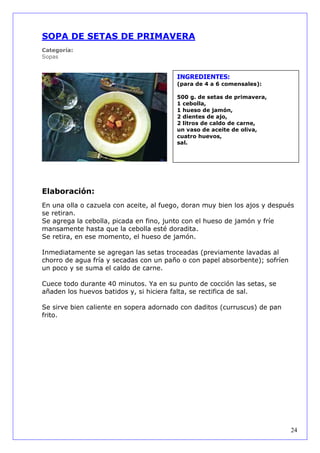 SOPA DE SETAS DE PRIMAVERA
Categoría:
Sopas


                                         INGREDIENTES:
                                         (para de 4 a 6 comensales):

                                         500 g. de setas de primavera,
                                         1 cebolla,
                                         1 hueso de jamón,
                                         2 dientes de ajo,
                                         2 litros de caldo de carne,
                                         un vaso de aceite de oliva,
                                         cuatro huevos,
                                         sal.




Elaboración:
En una olla o cazuela con aceite, al fuego, doran muy bien los ajos y después
se retiran.
Se agrega la cebolla, picada en fino, junto con el hueso de jamón y fríe
mansamente hasta que la cebolla esté doradita.
Se retira, en ese momento, el hueso de jamón.

Inmediatamente se agregan las setas troceadas (previamente lavadas al
chorro de agua fría y secadas con un paño o con papel absorbente); sofríen
un poco y se suma el caldo de carne.

Cuece todo durante 40 minutos. Ya en su punto de cocción las setas, se
añaden los huevos batidos y, si hiciera falta, se rectifica de sal.

Se sirve bien caliente en sopera adornado con daditos (curruscus) de pan
frito.




                                                                             24
 