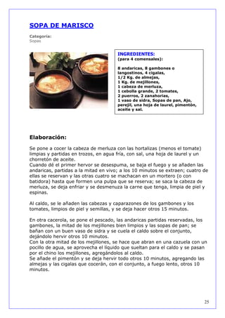SOPA DE MARISCO
Categoría:
Sopas


                                      INGREDIENTES:
                                      (para 4 comensales):

                                      8 andaricas, 8 gambones o
                                      langostinos, 4 cigalas,
                                      1/2 Kg. de almejas,
                                      1 Kg. de mejillones,
                                      1 cabeza de merluza,
                                      1 cebolla grande, 2 tomates,
                                      2 puerros, 2 zanahorias,
                                      1 vaso de sidra, Sopas de pan, Ajo,
                                      perejil, una hoja de laurel, pimentón,
                                      aceite y sal.




Elaboración:

Se pone a cocer la cabeza de merluza con las hortalizas (menos el tomate)
limpias y partidas en trozos, en agua fría, con sal, una hoja de laurel y un
chorretón de aceite.
Cuando dé el primer hervor se desespuma, se baja el fuego y se añaden las
andaricas, partidas a la mitad en vivo; a los 10 minutos se extraen; cuatro de
ellas se reservan y las otras cuatro se machacan en un mortero (o con
batidora) hasta que formen una pulpa que se reserva; se saca la cabeza de
merluza, se deja enfriar y se desmenuza la carne que tenga, limpia de piel y
espinas.

Al caldo, se le añaden las cabezas y caparazones de los gambones y los
tomates, limpios de piel y semillas, y se deja hacer otros 15 minutos.

En otra cacerola, se pone el pescado, las andaricas partidas reservadas, los
gambones, la mitad de los mejillones bien limpios y las sopas de pan; se
bañan con un buen vaso de sidra y se cuela el caldo sobre el conjunto,
dejándolo hervir otros 10 minutos.
Con la otra mitad de los mejillones, se hace que abran en una cazuela con un
pocillo de agua, se aprovecha el líquido que sueltan para el caldo y se pasan
por el chino los mejillones, agregándolos al caldo.
Se añade el pimentón y se deja hervir todo otros 10 minutos, agregando las
almejas y las cigalas que cocerán, con el conjunto, a fuego lento, otros 10
minutos.




                                                                               25
 