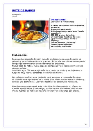 POTE DE NABOS
Categoría:
Sopas

                                        INGREDIENTES:
                                        (para unos 6 comensales):

                                        2,5 kilos de nabos de mesa cultivados
                                        en Morcín;
                                        6 morcillas asturianas;
                                        3 chorizos grandes asturianos (o seis
                                        pequeños);
                                        200-250 gramos de tocino;
                                        un buen trozo de cabeza de cerdo
                                        (que contenga oreja, morro y
                                        papada);
                                        costilla de cerdo (opcional);
                                        rabo de cerdo (opcional);
                                        sal, azafrán (opcional).




Elaboración:
En una olla o cacerola de buen tamaño se dispone una capa de nabos ya
pelados y escachados en trozos grandes. Sobre ella se extiende una capa de
compango distribuyendo alternadamente los productos.
Nueva capa de nabos, nueva capa de compango y así hasta cubrir con una
capa de nabos.
Se añade agua fría hasta algo más de la mitad de la olla y se deja cocer a
fuego no muy fuerte, constante y contínuo en hervor.

Los nabos ya sueltan agua bastante para asegurar la presencia de caldo.
La cocción dura algo menos de 2 horas y los nabos han de resultar tiernos y
enteros (no deshechos). Conviene rectificar de sal si fuere necesario.

Hay dos maneras de servir este pote. Una de ellas consiste en ofrecer en
fuentes aparte nabos y compango; otra se inclina por ofrecer todo en una
misma fuente: los nabos en la parte inferior y el compango por encima.




                                                                                26
 