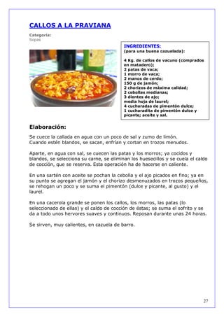 CALLOS A LA PRAVIANA
Categoría:
Sopas
                                          INGREDIENTES:
                                          (para una buena cazuelada):

                                          4 Kg. de callos de vacuno (comprados
                                          en matadero);
                                          2 patas de vaca;
                                          1 morro de vaca;
                                          2 manos de cerdo;
                                          150 g de jamón;
                                          2 chorizos de máxima calidad;
                                          2 cebollas medianas;
                                          3 dientes de ajo;
                                          media hoja de laurel;
                                          4 cucharadas de pimentón dulce;
                                          1 cucharadita de pimentón dulce y
                                          picante; aceite y sal.


Elaboración:
Se cuece la callada en agua con un poco de sal y zumo de limón.
Cuando estén blandos, se sacan, enfrían y cortan en trozos menudos.

Aparte, en agua con sal, se cuecen las patas y los morros; ya cocidos y
blandos, se selecciona su carne, se eliminan los huesecillos y se cuela el caldo
de cocción, que se reserva. Esta operación ha de hacerse en caliente.

En una sartén con aceite se pochan la cebolla y el ajo picados en fino; ya en
su punto se agregan el jamón y el chorizo desmenuzados en trozos pequeños,
se rehogan un poco y se suma el pimentón (dulce y picante, al gusto) y el
laurel.

En una cacerola grande se ponen los callos, los morros, las patas (lo
seleccionado de ellas) y el caldo de cocción de éstas; se suma el sofrito y se
da a todo unos hervores suaves y continuos. Reposan durante unas 24 horas.

Se sirven, muy calientes, en cazuela de barro.




                                                                              27
 
