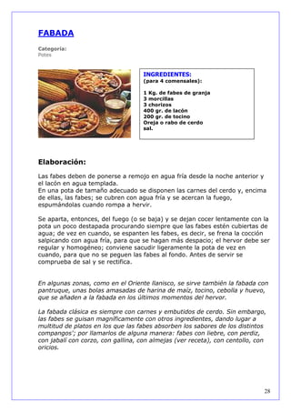 FABADA
Categoría:
Potes



                                   INGREDIENTES:
                                   (para 4 comensales):

                                   1 Kg. de fabes de granja
                                   3 morcillas
                                   3 chorizos
                                   400 gr. de lacón
                                   200 gr. de tocino
                                   Oreja o rabo de cerdo
                                   sal.




Elaboración:

Las fabes deben de ponerse a remojo en agua fría desde la noche anterior y
el lacón en agua templada.
En una pota de tamaño adecuado se disponen las carnes del cerdo y, encima
de ellas, las fabes; se cubren con agua fría y se acercan la fuego,
espumándolas cuando rompa a hervir.

Se aparta, entonces, del fuego (o se baja) y se dejan cocer lentamente con la
pota un poco destapada procurando siempre que las fabes estén cubiertas de
agua; de vez en cuando, se espanten les fabes, es decir, se frena la cocción
salpicando con agua fría, para que se hagan más despacio; el hervor debe ser
regular y homogéneo; conviene sacudir ligeramente la pota de vez en
cuando, para que no se peguen las fabes al fondo. Antes de servir se
comprueba de sal y se rectifica.


En algunas zonas, como en el Oriente llanisco, se sirve también la fabada con
pantruque, unas bolas amasadas de harina de maíz, tocino, cebolla y huevo,
que se añaden a la fabada en los últimos momentos del hervor.

La fabada clásica es siempre con carnes y embutidos de cerdo. Sin embargo,
las fabes se guisan magníficamente con otros ingredientes, dando lugar a
multitud de platos en los que las fabes absorben los sabores de los distintos
compangos'; por llamarlos de alguna manera: fabes con liebre, con perdiz,
con jabalí con corzo, con gallina, con almejas (ver receta), con centollo, con
oricios.




                                                                             28
 