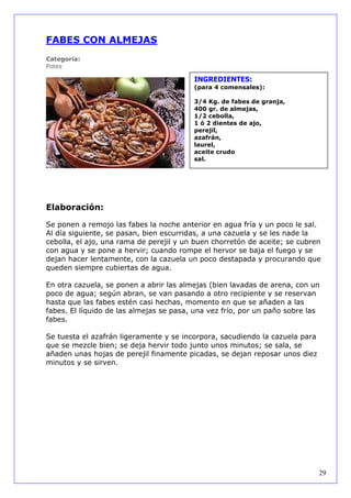 FABES CON ALMEJAS
Categoría:
Potes

                                         INGREDIENTES:
                                         (para 4 comensales):

                                         3/4 Kg. de fabes de granja,
                                         400 gr. de almejas,
                                         1/2 cebolla,
                                         1 ó 2 dientes de ajo,
                                         perejil,
                                         azafrán,
                                         laurel,
                                         aceite crudo
                                         sal.




Elaboración:

Se ponen a remojo las fabes la noche anterior en agua fría y un poco le sal.
Al día siguiente, se pasan, bien escurridas, a una cazuela y se les nade la
cebolla, el ajo, una rama de perejil y un buen chorretón de aceite; se cubren
con agua y se pone a hervir; cuando rompe el hervor se baja el fuego y se
dejan hacer lentamente, con la cazuela un poco destapada y procurando que
queden siempre cubiertas de agua.

En otra cazuela, se ponen a abrir las almejas (bien lavadas de arena, con un
poco de agua; según abran, se van pasando a otro recipiente y se reservan
hasta que las fabes estén casi hechas, momento en que se añaden a las
fabes. El líquido de las almejas se pasa, una vez frío, por un paño sobre las
fabes.

Se tuesta el azafrán ligeramente y se incorpora, sacudiendo la cazuela para
que se mezcle bien; se deja hervir todo junto unos minutos; se sala, se
añaden unas hojas de perejil finamente picadas, se dejan reposar unos diez
minutos y se sirven.




                                                                              29
 