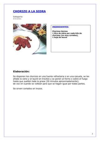 CHORIZO A LA SIDRA
Categoría:
Entrantes



                                      INGREDIENTES:

                                      Chorizos tiernos
                                      1 litro de sidra por cada kilo de
                                      chorizos (no muy curados),
                                      1 hoja de laurel




Elaboración:

Se disponen los chorizos en una fuente refractaria o en una cazuela, se les
añade la sidra y el laurel en trocitos y se ponen al horno o sobre el fuego
hasta que suelten toda la grasa (30 minutos aproximadamente);
de vez en cuando se voltean para que se hagan igual por todas partes.

Se sirven cortados en trozos.




                                                                              3
 