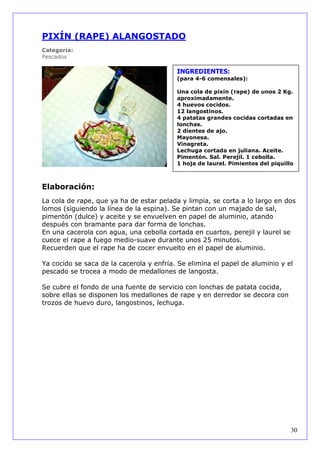 PIXÍN (RAPE) ALANGOSTADO
Categoría:
Pescados

                                          INGREDIENTES:
                                          (para 4-6 comensales):

                                          Una cola de pixín (rape) de unos 2 Kg.
                                          aproximadamente.
                                          4 huevos cocidos.
                                          12 langostinos.
                                          4 patatas grandes cocidas cortadas en
                                          lonchas.
                                          2 dientes de ajo.
                                          Mayonesa.
                                          Vinagreta.
                                          Lechuga cortada en juliana. Aceite.
                                          Pimentón. Sal. Perejil. 1 cebolla.
                                          1 hoja de laurel. Pimientos del piquillo



Elaboración:
La cola de rape, que ya ha de estar pelada y limpia, se corta a lo largo en dos
lomos (siguiendo la línea de la espina). Se pintan con un majado de sal,
pimentón (dulce) y aceite y se envuelven en papel de aluminio, atando
después con bramante para dar forma de lonchas.
En una cacerola con agua, una cebolla cortada en cuartos, perejil y laurel se
cuece el rape a fuego medio-suave durante unos 25 minutos.
Recuerden que el rape ha de cocer envuelto en el papel de aluminio.

Ya cocido se saca de la cacerola y enfría. Se elimina el papel de aluminio y el
pescado se trocea a modo de medallones de langosta.

Se cubre el fondo de una fuente de servicio con lonchas de patata cocida,
sobre ellas se disponen los medallones de rape y en derredor se decora con
trozos de huevo duro, langostinos, lechuga.




                                                                                 30
 