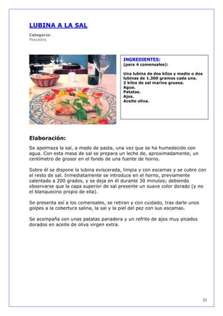 LUBINA A LA SAL
Categoría:
Pescados




                                         INGREDIENTES:
                                         (para 4 comensales):

                                         Una lubina de dos kilos y medio o dos
                                         lubinas de 1.300 gramos cada una.
                                         2 kilos de sal marina gruesa.
                                         Agua.
                                         Patatas.
                                         Ajos.
                                         Aceite oliva.




Elaboración:
Se apelmaza la sal, a modo de pasta, una vez que se ha humedecido con
agua. Con esta masa de sal se prepara un lecho de, aproximadamente, un
centímetro de grosor en el fondo de una fuente de horno.

Sobre él se dispone la lubina eviscerada, limpia y con escamas y se cubre con
el resto de sal. Inmediatamente se introduce en el horno, previamente
calentado a 200 grados, y se deja en él durante 30 minutos; debiendo
observarse que la capa superior de sal presente un suave color dorado (y no
el blanquecino propio de ella).

Se presenta así a los comensales, se retiran y con cuidado, tras darle unos
golpes a la cobertura salina, la sal y la piel del pez con sus escamas.

Se acompaña con unas patatas panadera y un refrito de ajos muy picados
dorados en aceite de oliva virgen extra.




                                                                                 31
 