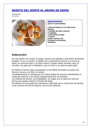 BONITO DEL NORTE AL AROMA DE SIDRA
Categoría:
Pescados


                                      INGREDIENTES:
                                      (para 4 comensales):

                                      1 kilo de bonito en un solo trozo
                                      (lomo),
                                      1 botella de sidra natural,
                                      2 cebollas,
                                      2 pimientos verdes,
                                      1 huevo,
                                      aceite, harina, sal,
                                      8 trozos de manzana,
                                      cebollino.




Elaboración:
En una sartén con aceite, al fuego, pochan las cebollas y pimientos finamente
picados. Ya en su punto, se añade una cucharada de harina y se suma la
sidra; se remueve bien y se deja reducir a fuego medio durante unos 15
minutos. Se pasa por la batidora y por el chino y se reserva esta salsa.

Se filetea el bonito (tipo escalopines) y los filetes formados se pasan por
harina y huevo y se fríen en aceite.
Inmediatamente se distribuyen en cuatro platos de servicio colocándolos a
modo de columna o de piezas superpuestas por un extremo.
Los filetitos de bonito, ya emplatados, se riegan con la salsa de sidra de
forma que quede cubierto el fondo del plato.
Se adorna con dos gajos de manzana a cada lado de la «columna» de bonito,
y por encima de ella se dispone una tira de cebollino.




                                                                           33
 