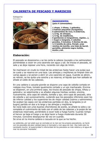 CALDERETA DE PESCADO Y MARISCOS
Categoría:
Pescados
                                             INGREDIENTES:
                                             (para 4 comensales):

                                             1 chopa, 1 tiñosu, 1 golondru,
                                             2 lubinas pequeñas (furagañas),
                                             6 salmonetes de roca, 6 andaricas,
                                             1/2 Kg. de almejas,
                                             1/2 Kg. de mejillones,
                                             6 gambones (o langostinos, cigalas...),
                                             1 bugre o langosta, 3 cebollas
                                             grandes, 3 tomates, 4 dientes de ajo,
                                             1/2 botella de sidra, Perejil, unas
                                             ramitas de tomillo, una hoja de laurel,
                                             guindilla, pimienta negra molida,
                                             aceite y sal.


Elaboración:

El pescado se desescama y se les corta la cabeza (excepto a los salmonetes)
poniéndolas a cocer en una cacerola con agua y sal. Se trocea el pescado, se
sala y se deja reposar una hora, rociando con algo de limón.

Se machacan en crudo la mitad de las andaricas hasta hacer una pulpa que
se cuela y se reserva en una taza. Las almejas y mejillones se limpian bien en
varias aguas y se ponen a abrir en una cacerola sin agua. Cuando se abren,
se retiran, se les quita una concha y se reserva; el líquido que han soltado se
añade al caldo de las cabezas.

En una caldera o cazuela grande se dispone una capa de cebolla cortada en
rodajas muy finas, tomate igualmente cortado y un ajo machacado. Encima
se disponen, en una primera capa, los trozos de pescado de chopa, tiñosu y
golondru; se salpimienta y se añaden algunas hierbas verdes; encima,
nuevamente, otra capa de cebolla, tomate y ajo; otra capa de pescado, otra
de cebolla y así sucesivamente, cuidando que los pescados inferiores sean los
de inferior calidad y los superiores los de mejor calidad (lubina y salmonetes).
Se acaban las capas con las andaricas partidas en dos, la langosta (o el
bugre) partido en dos a lo largo y las almejas y mejillones.
Se rocía todo con unos buenos chorretones de aceite, se añade la sidra y se
completa el cubrimiento de todo con el caldo de las cabezas y la pulpa de las
andaricas reservada, poniéndolo a cocer todo a fuego fuerte. Cuando rompe
el hervor se baja el fuego y se deja hacer a fuego moderado durante 30
minutos. Conviene desespumar de vez en cuando.
Se sirve en la misma caldera o cazuela en la que se ha hecho.
La caldereta, por ser plato que se cocinaba en la mar por los propios pescadores, se hacía
con los pescados de peor calidad (para el mercado) y con agua de mar. Hoy todo esto ha
cambiado mucho: la superioridad o inferioridad de los pescados es más relativa y el agua de
mar no conviene 'menealla'.


                                                                                          34
 