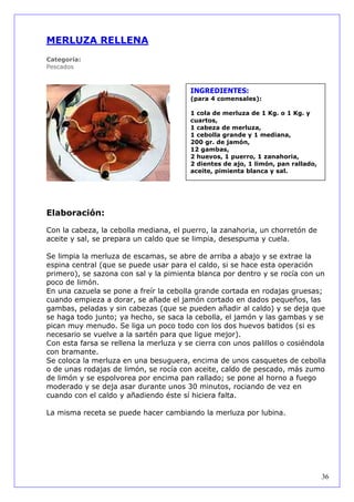 MERLUZA RELLENA
Categoría:
Pescados



                                        INGREDIENTES:
                                        (para 4 comensales):

                                        1 cola de merluza de 1 Kg. o 1 Kg. y
                                        cuartos,
                                        1 cabeza de merluza,
                                        1 cebolla grande y 1 mediana,
                                        200 gr. de jamón,
                                        12 gambas,
                                        2 huevos, 1 puerro, 1 zanahoria,
                                        2 dientes de ajo, 1 limón, pan rallado,
                                        aceite, pimienta blanca y sal.




Elaboración:

Con la cabeza, la cebolla mediana, el puerro, la zanahoria, un chorretón de
aceite y sal, se prepara un caldo que se limpia, desespuma y cuela.

Se limpia la merluza de escamas, se abre de arriba a abajo y se extrae la
espina central (que se puede usar para el caldo, si se hace esta operación
primero), se sazona con sal y la pimienta blanca por dentro y se rocía con un
poco de limón.
En una cazuela se pone a freír la cebolla grande cortada en rodajas gruesas;
cuando empieza a dorar, se añade el jamón cortado en dados pequeños, las
gambas, peladas y sin cabezas (que se pueden añadir al caldo) y se deja que
se haga todo junto; ya hecho, se saca la cebolla, el jamón y las gambas y se
pican muy menudo. Se liga un poco todo con los dos huevos batidos (si es
necesario se vuelve a la sartén para que ligue mejor).
Con esta farsa se rellena la merluza y se cierra con unos palillos o cosiéndola
con bramante.
Se coloca la merluza en una besuguera, encima de unos casquetes de cebolla
o de unas rodajas de limón, se rocía con aceite, caldo de pescado, más zumo
de limón y se espolvorea por encima pan rallado; se pone al horno a fuego
moderado y se deja asar durante unos 30 minutos, rociando de vez en
cuando con el caldo y añadiendo éste sí hiciera falta.

La misma receta se puede hacer cambiando la merluza por lubina.




                                                                                  36
 