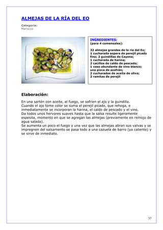 ALMEJAS DE LA RÍA DEL EO
Categoría:
Mariscos



                                        INGREDIENTES:
                                        (para 4 comensales):

                                        32 almejas grandes de la ría del Eo;
                                        1 cucharada sopera de perejil picado
                                        fino; 2 guindillas de Cayena;
                                        1 cucharada de harina;
                                        2 cacillos de caldo de pescado;
                                        1 vaso abundante de vino blanco;
                                        una pizca de azafrán;
                                        2 cucharadas de aceite de oliva;
                                        2 ramitas de perejil.




Elaboración:
En una sartén con aceite, al fuego, se sofríen el ajo y la guindilla.
Cuando el ajo tome color se suma el perejil picado, que rehoga, e
inmediatamente se incorporan la harina, el caldo de pescado y el vino.
Da todos unos hervores suaves hasta que la salsa resulte ligeramente
espesita, momento en que se agregan las almejas (previamente en remojo de
agua salada).
Se aumenta un poco el fuego y una vez que las almejas abran sus valvas y se
impregnen del salsamento se pasa todo a una cazuela de barro (ya caliente) y
se sirve de inmediato.




                                                                               37
 