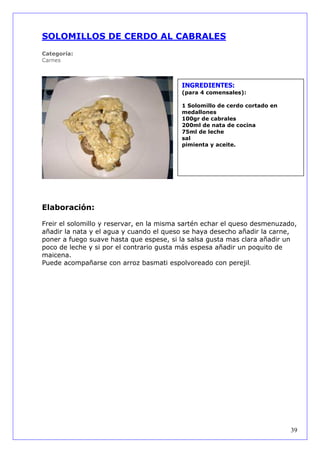 SOLOMILLOS DE CERDO AL CABRALES
Categoría:
Carnes



                                          INGREDIENTES:
                                          (para 4 comensales):

                                          1 Solomillo de cerdo cortado en
                                          medallones
                                          100gr de cabrales
                                          200ml de nata de cocina
                                          75ml de leche
                                          sal
                                          pimienta y aceite.




Elaboración:

Freir el solomillo y reservar, en la misma sartén echar el queso desmenuzado,
añadir la nata y el agua y cuando el queso se haya desecho añadir la carne,
poner a fuego suave hasta que espese, si la salsa gusta mas clara añadir un
poco de leche y si por el contrario gusta más espesa añadir un poquito de
maicena.
Puede acompañarse con arroz basmati espolvoreado con perejil.




                                                                            39
 