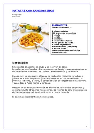 PATATAS CON LANGOSTINOS
Categoría:
Entrantes




                                           INGREDIENTES:
                                           (para 4 comensales):

                                           2 kilos de patatas
                                           500 gramos de langostinos
                                           1 cebolla
                                           1 tomate
                                           1 zanahoria
                                           1 cucharada de harina
                                           Media garcilla de aceite.
                                           1 copita de jerez seco
                                           Pimienta blanca (una pizca)
                                           1 hoja de laurel.
                                           Caldo de cocción de morralla de
                                           langostinos. Sal.




Elaboración:
Se pelan los langostinos en crudo y se reservan las colas.
Las cabezas, machacadas y los caparazones de la cola cuecen en agua con sal
durante un cuarto de hora: se cuela el caldo de cocción y se reserva.

En una cacerola con aceite, al fuego, se pochan las hortalizas cortadas en
juliana: se suman las patatas (limpias y cortadas en trozos medianos), la
pimienta, la harina, el laurel, el jerez y el caldo de langostinos (hasta cubrir)
y cuece todo a fuego manso y continuo.

Después de 15 minutos de cocción se añaden las colas de los langostinos y
cuece todo junto otros cinco minutos más. Se rectifica de sal y tras un reposo
de 5 minutos fuera del fuego se sirve en la misma cacerola.

El caldo ha de resultar ligeramente espeso.




                                                                                    4
 