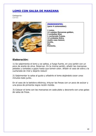 LOMO CON SALSA DE MANZANA
Categoría:
Carnes



                                    INGREDIENTES:
                                    (para 4 comensales):

                                    1 Lomo,
                                    12 rodajas Manzanas golden,
                                    3 unidades Miel,
                                    1 cucharada Fresas,
                                    12 unidades Sidra,
                                    medio vaso Azúcar,
                                    Aceite,
                                    Sal,
                                    Pimienta.




Elaboración:
1) Se salpimienta el lomo y se saltea, a fuego fuerte, en una sartén con un
poco de aceite de oliva. Reservar. En la misma sartén, añadir las manzanas
peladas y cortadas a gajos hasta que tomen color. Añadir el vaso de sidra y la
cucharada de miel y dejarlo reducir

2) Salpimentar la salsa al gusto y añadirle el lomo dejándolo cocer unos
minutos todo junto.

En el vaso de la batidora eléctrica, triturar las fresas con un poco de azúcar y
una pizca de pimienta negra recién molida.

3) Colocar el lomo con las manzanas en cada plato y decorarlo con unas gotas
de salsa de fresa.




                                                                               40
 
