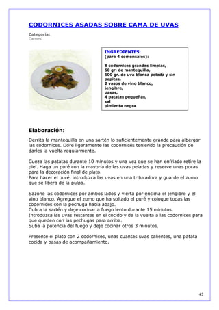 CODORNICES ASADAS SOBRE CAMA DE UVAS
Categoría:
Carnes


                                  INGREDIENTES:
                                  (para 4 comensales):

                                  8 codornices grandes limpias,
                                  60 gr. de mantequilla,
                                  600 gr. de uva blanca pelada y sin
                                  pepitas,
                                  2 vasos de vino blanco,
                                  jengibre,
                                  pasas,
                                  4 patatas pequeñas,
                                  sal
                                  pimienta negra.




Elaboración:
Derrita la mantequilla en una sartén lo suficientemente grande para albergar
las codornices. Dore ligeramente las codornices teniendo la precaución de
darles la vuelta regularmente.

Cueza las patatas durante 10 minutos y una vez que se han enfriado retire la
piel. Haga un puré con la mayoría de las uvas peladas y reserve unas pocas
para la decoración final de plato.
Para hacer el puré, introduzca las uvas en una trituradora y guarde el zumo
que se libera de la pulpa.

Sazone las codornices por ambos lados y vierta por encima el jengibre y el
vino blanco. Agregue el zumo que ha soltado el puré y coloque todas las
codornices con la pechuga hacia abajo.
Cubra la sartén y deje cocinar a fuego lento durante 15 minutos.
Introduzca las uvas restantes en el cocido y de la vuelta a las codornices para
que queden con las pechugas para arriba.
Suba la potencia del fuego y deje cocinar otros 3 minutos.

Presente el plato con 2 codornices, unas cuantas uvas calientes, una patata
cocida y pasas de acompañamiento.




                                                                              42
 