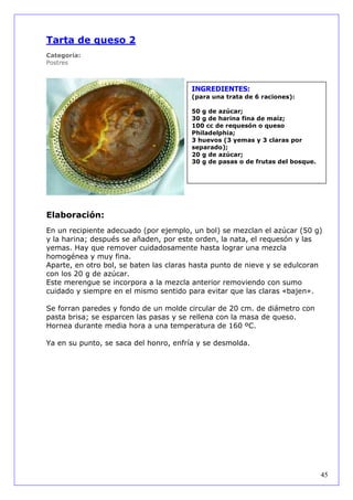 Tarta de queso 2
Categoría:
Postres



                                        INGREDIENTES:
                                        (para una trata de 6 raciones):

                                        50 g de azúcar;
                                        30 g de harina fina de maíz;
                                        100 cc de requesón o queso
                                        Philadelphia;
                                        3 huevos (3 yemas y 3 claras por
                                        separado);
                                        20 g de azúcar;
                                        30 g de pasas o de frutas del bosque.




Elaboración:
En un recipiente adecuado (por ejemplo, un bol) se mezclan el azúcar (50 g)
y la harina; después se añaden, por este orden, la nata, el requesón y las
yemas. Hay que remover cuidadosamente hasta lograr una mezcla
homogénea y muy fina.
Aparte, en otro bol, se baten las claras hasta punto de nieve y se edulcoran
con los 20 g de azúcar.
Este merengue se incorpora a la mezcla anterior removiendo con sumo
cuidado y siempre en el mismo sentido para evitar que las claras «bajen».

Se forran paredes y fondo de un molde circular de 20 cm. de diámetro con
pasta brisa; se esparcen las pasas y se rellena con la masa de queso.
Hornea durante media hora a una temperatura de 160 ºC.

Ya en su punto, se saca del honro, enfría y se desmolda.




                                                                                45
 