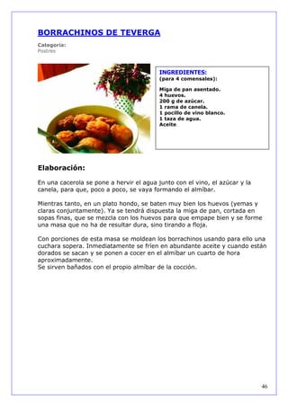 BORRACHINOS DE TEVERGA
Categoría:
Postres



                                          INGREDIENTES:
                                          (para 4 comensales):

                                          Miga de pan asentado.
                                          4 huevos.
                                          200 g de azúcar.
                                          1 rama de canela.
                                          1 pocillo de vino blanco.
                                          1 taza de agua.
                                          Aceite.




Elaboración:

En una cacerola se pone a hervir el agua junto con el vino, el azúcar y la
canela, para que, poco a poco, se vaya formando el almíbar.

Mientras tanto, en un plato hondo, se baten muy bien los huevos (yemas y
claras conjuntamente). Ya se tendrá dispuesta la miga de pan, cortada en
sopas finas, que se mezcla con los huevos para que empape bien y se forme
una masa que no ha de resultar dura, sino tirando a floja.

Con porciones de esta masa se moldean los borrachinos usando para ello una
cuchara sopera. Inmediatamente se fríen en abundante aceite y cuando están
dorados se sacan y se ponen a cocer en el almíbar un cuarto de hora
aproximadamente.
Se sirven bañados con el propio almíbar de la cocción.




                                                                             46
 