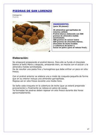 PIEDRAS DE SAN LORENZO
Categoría:
Postres



                                        INGREDIENTES:
                                        (para 36 piezas):

                                        36 almendras garrapiñadas de
                                        máxima calidad.
                                        Praliné blanco elaborado con 500
                                        gramos de almendra molida
                                        semitostada.
                                        400 gramos de azúcar lustre
                                        500 gramos de chocolate blanco.
                                        Chocolate de leche fundido
                                        («cobertura de leche»).
                                        Cacao en polvo (para el rebozo final).




Elaboración:
Se empezará preparando el praliné blanco. Para ello se funde el chocolate
blanco al baño María y después, amasando bien, se mezcla con el azúcar y la
almendra molida semitostada.
Ha de resultar una pasta fina y homogénea que debe enfriar un poco en sitio
fresco.

Con el praliné anterior se elabora una a modo de croqueta pequeña de forma
que en su interior incluya una almendra garrapiñada.
Reposa así en sitio fresco durante una media hora.

Se baña cada croqueta en la cobertura de leche (que ya estará preparada
previamente) y finalmente se reboza en polvo de cacao.
Ya formadas las piedras deben reposar en sitio fresco durante dos horas
aproximadamente.




                                                                                 47
 