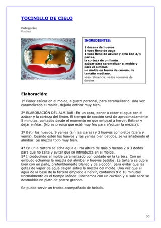 TOCINILLO DE CIELO

Categoría:
Postres


                                     INGREDIENTES:

                                     1 docena de huevos
                                     1 vaso lleno de agua
                                     1 vaso lleno de azúcar y otro con 3/4
                                     partes.
                                     la corteza de un limón
                                     azúcar para caramelizar el molde y
                                     para el almíbar.
                                     un molde en forma de corona, de
                                     tamaño mediano.
                                     vaso referencia: vasos normales de
                                     duralex




Elaboración:
1º Poner azúcar en el molde, a gusto personal, para caramelizarlo. Una vez
caramelizado el molde, dejarlo enfriar muy bien.

2º ELABORACIÓN DEL ALMÍBAR: En un cazo, poner a cocer el agua con el
azúcar y la corteza del limón. El tiempo de cocción será de aproximadamente
5 minutos, contados desde el momento en que empezó a hervir. Retirar y
dejar enfriar. (No es preciso que esté muy frío para efectuar la mezcla).

3º Batir los huevos, 9 yemas (sin las claras) y 3 huevos completos (clara y
yema). Cuando estén los huevos y las yemas bien batidos, se va añadiendo el
almíbar. Se mezcla todo muy bien.

4ª En un a tartera se echa agua a una altura de más o menos 2 o 3 dedos
para que no salte y evitar que se introduzca en el molde.
5ª Introducimos el molde caramelizado con cuidado en la tartera. Con un
embudo echamos la mezcla del almíbar y huevos batidos. La tartera se cubre
bien con un paño, preferiblemente blanco y de algodón, para evitar que las
gotas de vapor de agua caigan sobre la mezcla del molde. Una vez que el
agua de la base de la tartera empiece a hervir, contamos 9 o 10 minutos.
Normalmente es el tiempo idóneo. Pinchamos con un cuchillo y si sale seco se
desmoldar en plato de postre grande.

Se puede servir un trocito acompañado de helado.




                                                                             50
 