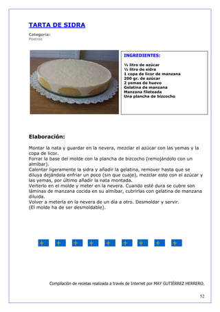 TARTA DE SIDRA
Categoría:
Postres



                                               INGREDIENTES:

                                               ½ litro de azúcar
                                               ½ litro de sidra
                                               1 copa de licor de manzana
                                               200 gr. de azúcar
                                               2 yemas de huevo
                                               Gelatina de manzana
                                               Manzana fileteada
                                               Una plancha de bizcocho




Elaboración:

Montar la nata y guardar en la nevera, mezclar el azúcar con las yemas y la
copa de licor.
Forrar la base del molde con la plancha de bizcocho (remojándolo con un
almíbar).
Calentar ligeramente la sidra y añadir la gelatina, remover hasta que se
diluya dejándola enfriar un poco (sin que cuaje), mezclar esto con el azúcar y
las yemas, por último añadir la nata montada.
Verterlo en el molde y meter en la nevera. Cuando esté dura se cubre son
láminas de manzana cocida en su almíbar, cubrirlas con gelatina de manzana
diluida.
Volver a meterla en la nevera de un día a otro. Desmoldar y servir.
(El molde ha de ser desmoldable).




         Compilación de recetas realizada a través de Internet por MAY GUTIÉRREZ HERRERO.


                                                                                      52
 