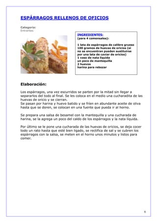 ESPÁRRAGOS RELLENOS DE OFICIOS

Categoría:
Entrantes
                                    INGREDIENTES:
                                    (para 4 comensales):

                                    1 lata de espárragos de calibre grueso
                                    100 gramos de huevas de oricios (si
                                    no se encuentran pueden sustituirse
                                    por una lata de caviar de oricios)
                                    1 vaso de nata líquida
                                    un poco de mantequilla
                                    2 huevos
                                    harina para rebozar




Elaboración:

Los espárragos, una vez escurridos se parten por la mitad sin llegar a
separarlos del todo al final. Se les coloca en el medio una cucharadita de las
huevas de oricio y se cierran.
Se pasan por harina y huevo batido y se fríen en abundante aceite de oliva
hasta que se doren, se colocan en una fuente que pueda ir al horno.

Se prepara una salsa de besamel con la mantequilla y una cucharada de
harina, se la agrega un poco del caldo de los espárragos y la nata líquida.

Por último se le pone una cucharada de las huevas de oricios, se deja cocer
todo un rato hasta que esté bien ligado, se rectifica de sal y se cubren los
espárragos con la salsa, se meten en el horno unos minutos y listos para
comer.




                                                                                 6
 
