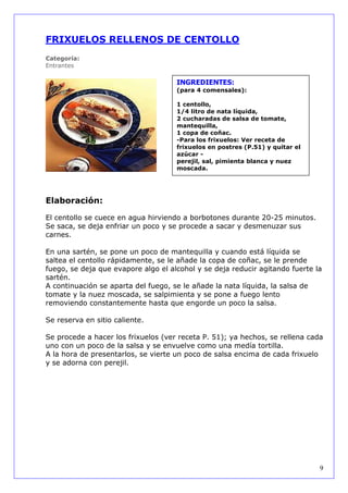 FRIXUELOS RELLENOS DE CENTOLLO
Categoría:
Entrantes

                                     INGREDIENTES:
                                     (para 4 comensales):

                                     1 centollo,
                                     1/4 litro de nata líquida,
                                     2 cucharadas de salsa de tomate,
                                     mantequilla,
                                     1 copa de coñac.
                                     -Para los frixuelos: Ver receta de
                                     frixuelos en postres (P.51) y quitar el
                                     azúcar -
                                     perejil, sal, pimienta blanca y nuez
                                     moscada.




Elaboración:

El centollo se cuece en agua hirviendo a borbotones durante 20-25 minutos.
Se saca, se deja enfriar un poco y se procede a sacar y desmenuzar sus
carnes.

En una sartén, se pone un poco de mantequilla y cuando está líquida se
saltea el centollo rápidamente, se le añade la copa de coñac, se le prende
fuego, se deja que evapore algo el alcohol y se deja reducir agitando fuerte la
sartén.
A continuación se aparta del fuego, se le añade la nata líquida, la salsa de
tomate y la nuez moscada, se salpimienta y se pone a fuego lento
removiendo constantemente hasta que engorde un poco la salsa.

Se reserva en sitio caliente.

Se procede a hacer los frixuelos (ver receta P. 51); ya hechos, se rellena cada
uno con un poco de la salsa y se envuelve como una medía tortilla.
A la hora de presentarlos, se vierte un poco de salsa encima de cada frixuelo
y se adorna con perejil.




                                                                               9
 