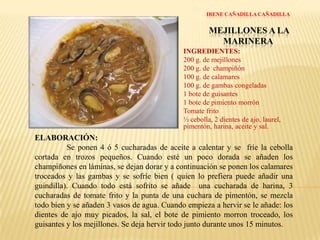 IRENE CAÑADILLA CAÑADILLAMEJILLONES A LA MARINERAINGREDIENTES:200 g. de mejillones200 g. de  champiñón100 g. de calamares100 g. de gambas congeladas1 bote de guisantes1 bote de pimiento morrónTomate frito½ cebolla, 2 dientes de ajo, laurel, pimentón, harina, aceite y sal.ELABORACIÓN:Se ponen 4 ó 5 cucharadas de aceite a calentar y se  fríe la cebolla cortada en trozos pequeños. Cuando esté un poco dorada se añaden los champiñones en láminas, se dejan dorar y a continuación se ponen los calamares troceados y las gambas y se sofríe bien ( quien lo prefiera puede añadir una guindilla). Cuando todo está sofrito se añade  una cucharada de harina, 3 cucharadas de tomate frito y la punta de una cuchara de pimentón, se mezcla todo bien y se añaden 3 vasos de agua. Cuando empieza a hervir se le añade: los dientes de ajo muy picados, la sal, el bote de pimiento morron troceado, los guisantes y los mejillones. Se deja hervir todo junto durante unos 15 minutos.