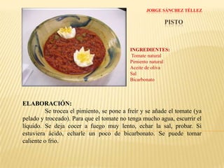 JORGE SÁNCHEZ TÉLLEZPISTOINGREDIENTES: Tomate naturalPimiento naturalAceite de olivaSalBicarbonatoELABORACIÓN:Se trocea el pimiento, se pone a freír y se añade el tomate (ya pelado y troceado). Para que el tomate no tenga mucho agua, escurrir el líquido. Se deja cocer a fuego muy lento, echar la sal, probar. Si estuviera ácido, echarle un poco de bicarbonato. Se puede tomar caliente o frío.