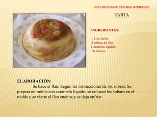 HUGO LÓPEZ RAMÍREZTARTA DE CAFÉ INGREDIENTES: 1 l. de nata líquida½ vaso de café½ vaso de leche3 cucharadas de azúcar1 caja de flanCaramelo líquidoPan bimbo sin corteza ELABORACIÓN:Se mezcla la nata con el café y el azúcar y se pone al fuego. Aparte, se mezcla el flan con la leche y, cuando rompa a hervir la nata, se  le añade la mezcla del flan. Se mueve un ratito. Aparte tendremos preparado un molde, donde pondremos el caramelo y encima el pan bimbo sobre el que pondremos la mezcla anterior.Dejar enfriar y listo.El pan bimbo sube arriba, para que cuando le demos la vuelta quede abajo.