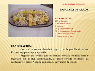 MARCOS LÓPEZ GONZALEZ ENSALADA DE ARROZINGREDIENTES:200 g. de arroz1 pastilla de caldo2 huevos50 g. de jamón dulce50 g. de aceitunas deshuesadas1 lata de atún en aceite1 limón, aceite y sal.ELABORACIÓN:Cocer el arroz en abundante agua con la pastilla de caldo. Escurrirlo y pasarlo por agua fría.	Preparar una tortilla con los huevos, cortarla en tiras finas y mezclarla con el atún desmenuzado, el jamón cortado en dados, las aceitunas y el arroz. Aliñarlo con aceite , sal y zumo de limón.