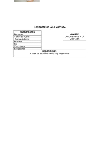 LANGOSTINOS A LA MOSTAZA

      INGREDIENTES
Bechamel                                            NOMBRE:
Yemas de huevo                                  LANGOSTINOS A LA
 Crema de leche                                     MOSTAZA
Mostaza
Sal
Vino blanco
Langostinos
                          DESCRIPCION:
             A base de bechamel mostaza y langostinos
 