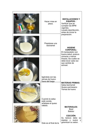INSTALACIONES Y
   Hacer mise en               EQUIPOS :
      place.             Verificar que se
                         cumplan las BPM
                         vigentes.
                         Lavado desinfección,
                         antes de iniciar la
                         preparación.



   Prepárese una
     bechamel
                                HIGIENE
                              CORPORAL:
                         El manipulador con
                         buena salud, postura
                         correcta y manos
                         limpias, las cuales se
                         debe lavar cada vez
                         que cambie de
                         activad.




ligándola con las
yemas de huevo
fuera del fuego
                         MATERIAS PRIMAS:
                         Salsa bechamel
                         Queso parmesano
                         Yemas de huevo




Cuando la salsa
esté cocida,
añádase el queso
rallado.
                            MATERIALES:
                               Bowl
                              Batidor

                              COCCIÓN:
                         Su textura debe se
                         espesa y suave y
Este es el final de la   garantizar su sabor.
 