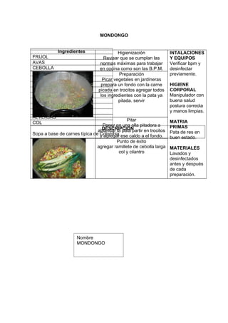 MONDONGO


            Ingredientes                  Higienización              INTALACIONES
FRIJOL                             Revisar que se cumplan las        Y EQUIPOS
AVAS                             normas máximas para trabajar        Verificar bpm y
CEBOLLA                          en cocina como son las B.P.M.       desinfectar
CILANTRO                                   Preparación               previamente.
PAPA SABANERA                     Picar vegetales en jardineras
PAPA CRIOLLA                     prepara un fondo con la carne       HIGIENE
CEBOLLA LARGA                   picada en trocitos agregar todos     CORPORAL
CARNE DE RES                     los ingredientes con la pata ya     Manipulador con
CARNE DE CERDO                            pitada. servir             buena salud
ZANAHORIA                                                            postura correcta
PATA DE RES                                                          y manos limpias.
ALVERJAS
                                              Pitar                  MATRIA
COL
                                 Poner en una olla pitadora a        PRIMAS
                                 DESCRIPCION
                               ablandar la pata partir en trocitos
Sopa a base de carnes típica de Colombia. ese caldo a el fondo.      Pata de res en
                                y agregar                            buen estado.
                                        Punto de éxito
                               agregar ramillete de cebolla larga    MATERIALES
                                         col y cilantro              Lavados y
                                                                     desinfectados
                                                                     antes y después
                                                                     de cada
                                                                     preparación.




                     Nombre
                     MONDONGO
 