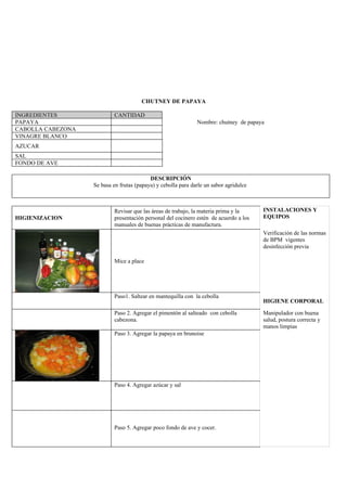 CHUTNEY DE PAPAYA

INGREDIENTES               CANTIDAD
PAPAYA                                                         Nombre: chutney de papaya
CABOLLA CABEZONA
VINAGRE BLANCO
AZUCAR
SAL
FONDO DE AVE

                                           DESCRIPCIÓN
                   Se basa en frutas (papaya) y cebolla para darle un sabor agridulce



                           Revisar que las áreas de trabajo, la materia prima y la      INSTALACIONES Y
HIGIENIZACION              presentación personal del cocinero estén de acuerdo a los    EQUIPOS
                           manuales de buenas prácticas de manufactura.
                                                                                        Verificación de las normas
                                                                                        de BPM vigentes
                                                                                        desinfección previa

                           Mice a place




                           Paso1. Saltear en mantequilla con la cebolla
                                                                                        HIGIENE CORPORAL

                           Paso 2. Agregar el pimentón al salteado con cebolla          Manipulador con buena
                           cabezona.                                                    salud, postura correcta y
                                                                                        manos limpias
                           Paso 3. Agregar la papaya en brunoise




                           Paso 4. Agregar azúcar y sal




                           Paso 5. Agregar poco fondo de ave y cocer.
 