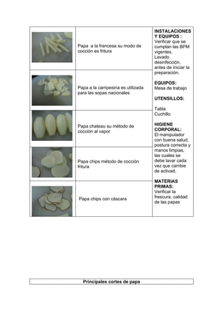 INSTALACIONES
                                   Y EQUIPOS :
                                   Verificar que se
Papa a la francesa su modo de      cumplan las BPM
cocción es fritura                 vigentes.
                                   Lavado
                                   desinfección,
                                   antes de iniciar la
                                   preparación.

                                   EQUIPOS:
Papa a la campesina es utilizada   Mesa de trabajo
para las sopas nacionales
                                   UTENSILLOS:

                                   Tabla
                                   Cuchillo

Papa chateau su método de          HIGIENE
cocción al vapor                   CORPORAL:
                                   El manipulador
                                   con buena salud,
                                   postura correcta y
                                   manos limpias,
                                   las cuales se
Papa chips método de cocción       debe lavar cada
fritura                            vez que cambie
                                   de activad.

                                   MATERIAS
                                   PRIMAS:
                                   Verificar la
Papa chips con cáscara             frescura, calidad
                                   de las papas




  Principales cortes de papa
 