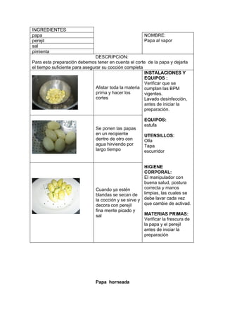 INGREDIENTES
papa                                                  NOMBRE:
perejil                                               Papa al vapor
sal
pimienta
                               DESCRIPCION:
Para esta preparación debemos tener en cuenta el corte de la papa y dejarla
el tiempo suficiente para asegurar su cocción completa
                                                        INSTALACIONES Y
                                                        EQUIPOS :
                                                        Verificar que se
                                Alistar toda la materia cumplan las BPM
                                prima y hacer los       vigentes.
                                cortes                  Lavado desinfección,
                                                        antes de iniciar la
                                                        preparación.

                                                      EQUIPOS:
                                                      estufa
                               Se ponen las papas
                               en un recipiente       UTENSILLOS:
                               dentro de otro con     Olla
                               agua hirviendo por     Tapa
                               largo tiempo           escurridor


                                                       HIGIENE
                                                       CORPORAL:
                                                       El manipulador con
                                                       buena salud, postura
                               Cuando ya estén         correcta y manos
                               blandas se secan de     limpias, las cuales se
                               la cocción y se sirve y debe lavar cada vez
                               decora con perejil      que cambie de activad.
                               fina mente picado y
                               sal                    MATERIAS PRIMAS:
                                                      Verificar la frescura de
                                                      la papa y el perejil
                                                      antes de iniciar la
                                                      preparación




                               Papa horneada
 