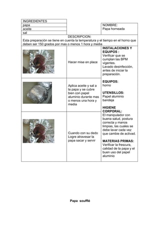 INGREDIENTES
papa                                                   NOMBRE:
aceite                                                 Papa horneada
sal
                               DESCRIPCION:
Esta preparación se tiene en cuenta la temperatura y el tiempo en el horno que
deben ser 150 grados por mas o menos 1 hora y media
                                                        INSTALACIONES Y
                                                        EQUIPOS :
                                                        Verificar que se
                                                        cumplan las BPM
                               Hacer mise en place      vigentes.
                                                        Lavado desinfección,
                                                        antes de iniciar la
                                                        preparación.

                                                       EQUIPOS:
                               Aplica aceite y sal a   horno
                               la papa y se cubre
                               bien con papel          UTENSILLOS:
                               aluminio durante mas    Papel aluminio
                               o menos una hora y      bandeja
                               media
                                                       HIGIENE
                                                       CORPORAL:
                                                       El manipulador con
                                                       buena salud, postura
                                                       correcta y manos
                                                       limpias, las cuales se
                                                       debe lavar cada vez
                               Cuando con su dedo      que cambie de activad.
                               Logre atravesar la
                               papa sacar y servir     MATERIAS PRIMAS:
                                                       Verificar la frescura,
                                                       calidad de la papa y el
                                                       buen uso del papel
                                                       aluminio




                                Papa soufflé
 
