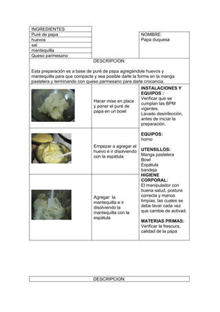 INGREDIENTES
Puré de papa                                           NOMBRE:
huevos                                                 Papa duquesa
sal
mantequilla
Queso parmesano
                              DESCRIPCION:

Esta preparación es a base de puré de papa agregándole huevos y
mantequilla para que compacte y sea posible darle la forma en la manga
pastelera y terminando con queso parmesano para darle crocancia.
                                                       INSTALACIONES Y
                                                       EQUIPOS :
                                                       Verificar que se
                              Hacer mise en place
                                                       cumplan las BPM
                              y poner el puré de
                                                       vigentes.
                              papa en un bowl
                                                       Lavado desinfección,
                                                       antes de iniciar la
                                                       preparación.

                                                       EQUIPOS:
                                                       horno
                              Empezar a agregar el
                              huevo e ir disolviendo   UTENSILLOS:
                              con la espátula          Manga pastelera
                                                       Bowl
                                                       Espátula
                                                       bandeja
                                                       HIGIENE
                                                       CORPORAL:
                                                       El manipulador con
                                                       buena salud, postura
                              Agregar la               correcta y manos
                              mantequilla e ir         limpias, las cuales se
                              disolviendo la           debe lavar cada vez
                              mantequilla con la       que cambie de activad.
                              espátula
                                                       MATERIAS PRIMAS:
                                                       Verificar la frescura,
                                                       calidad de la papa




                              DESCRIPCION:
 