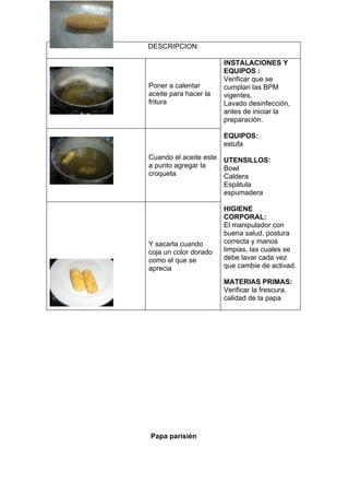 DESCRIPCION:

                        INSTALACIONES Y
                        EQUIPOS :
                        Verificar que se
Poner a calentar        cumplan las BPM
aceite para hacer la    vigentes.
fritura                 Lavado desinfección,
                        antes de iniciar la
                        preparación.

                        EQUIPOS:
                        estufa
Cuando el aceite este   UTENSILLOS:
a punto agregar la      Bowl
croqueta                Caldera
                        Espátula
                        espumadera

                        HIGIENE
                        CORPORAL:
                        El manipulador con
                        buena salud, postura
Y sacarla cuando        correcta y manos
coja un color dorado    limpias, las cuales se
como el que se          debe lavar cada vez
aprecia                 que cambie de activad.

                        MATERIAS PRIMAS:
                        Verificar la frescura,
                        calidad de la papa




Papa parisién
 