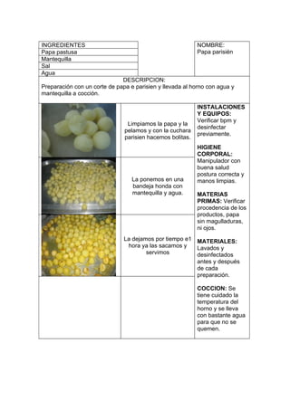 INGREDIENTES                                               NOMBRE:
Papa pastusa                                               Papa parisién
Mantequilla
Sal
Agua
                              DESCRIPCION:
Preparación con un corte de papa e parisien y llevada al horno con agua y
mantequilla a cocción.

                                                           INSTALACIONES
                                                           Y EQUIPOS:
                                                           Verificar bpm y
                                Limpiamos la papa y la
                                                           desinfectar
                               pelamos y con la cuchara
                                                           previamente.
                               parisien hacemos bolitas.
                                                           HIGIENE
                                                           CORPORAL:
                                                           Manipulador con
                                                           buena salud
                                                           postura correcta y
                                  La ponemos en una        manos limpias.
                                  bandeja honda con
                                  mantequilla y agua.      MATERIAS
                                                           PRIMAS: Verificar
                                                           procedencia de los
                                                           productos, papa
                                                           sin magulladuras,
                                                           ni ojos.
                               La dejamos por tiempo e1 MATERIALES:
                                hora ya las sacamos y   Lavados y
                                       servimos         desinfectados
                                                        antes y después
                                                        de cada
                                                        preparación.

                                                           COCCION: Se
                                                           tiene cuidado la
                                                           temperatura del
                                                           horno y se lleva
                                                           con bastante agua
                                                           para que no se
                                                           quemen.
 
