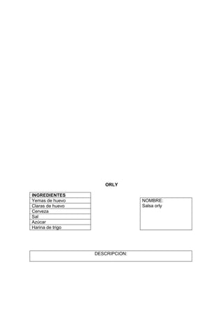 ORLY

INGREDIENTES
Yemas de huevo                   NOMBRE:
Claras de huevo                  Salsa orly
Cerveza
Sal
Azúcar
Harina de trigo




                  DESCRIPCION:
 