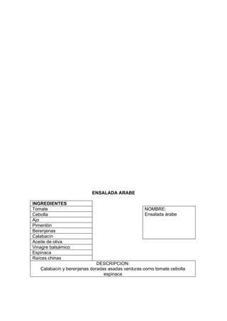 ENSALADA ARABE

INGREDIENTES
Tomate                                            NOMBRE:
Cebolla                                           Ensalada árabe
Ajo
Pimentón
Berenjenas
Calabacín
Aceite de oliva
Vinagre balsámico
Espinaca
Raíces chinas
                             DESCRIPCION:
   Calabacín y berenjenas doradas asadas verduras como tomate cebolla
                                espinaca
 