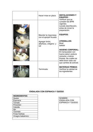 Hacer mise en place.      INSTALACIONES Y
                                                     EQUIPOS :
                                                     Verificar que se
                                                     cumplan las BPM
                                                     vigentes.
                                                     Lavado desinfección,
                                                     antes de iniciar la
                                                     preparación.

                           Mezclar la mayonesa       EQUIPOS:
                           con el ajonjolí licuado

                           Agregar limón,            UTENSILLOS:
                           albahaca, orégano y       Bowl
                           sal                       batidor

                                                     HIGIENE CORPORAL:
                                                     El manipulador con
                                                     buena salud, postura
                                                     correcta y manos
                                                     limpias, las cuales se
                                                     debe lavar cada vez
                                                     que cambie de activad.

                                                     MATERIAS PRIMAS:
                           Terminada.                Verificar la calidad de
                                                     los ingredientes




                    ENSALADA CON ESPINACA Y QUESO

INGREDIENTES
Queso                                                NOMBRE:
Espinaca                                             ENSALADA CON
Tomate                                               ESPINACA Y QUESO
Pimentón
Cebolla
Ajo
Tocineta
Finas hierbas
Vinagre balsámico
 