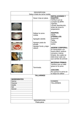 DESCRIPCION:
               Salsa a base de carne molida
                                              INSTALACIONES Y
                    Hacer mise en place.      EQUIPOS :
                                              Verificar que se
                                              cumplan las BPM
                                              vigentes.
                                              Lavado desinfección,
                                              antes de iniciar la
                                              preparación.

                    Saltear la carne          EQUIPOS:
                    molida                    estufa
                                              UTENSILLOS:
                    Agregale cebolla          Supremas
                                              Tabla
                    Agregar pasta de          Cuchillo
                    tomate                    sarten
                    Agregar fondo y dejar
                    reducir                   HIGIENE CORPORAL:
                                              El manipulador con
                                              buena salud, postura
                                              correcta y manos
                                              limpias, las cuales se
                                              debe lavar cada vez
                                              que cambie de activad.

                                              MATERIAS PRIMAS:
                                              Verificar que no halla
                                              grasa en la carne
                    Terminada.
                                              COCCION:
                                              No quemar la carne en
                                              la etapa de saltear
                      TALLARINES

INGREDIENTES
Harina                                        NOMBRE:
Huevos                                        TALLARINES
Aceite
Sal
Azúcar




                     DESCRIPCION:
                      Pasta plana
 