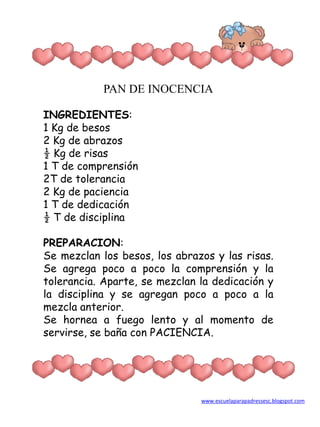 PAN DE INOCENCIA INGREDIENTES: 1 Kg de besos 2 Kg de abrazos ½ Kg de risas 1 T de comprensión 2T de tolerancia 2 Kg de paciencia 1 T de dedicación ½ T de disciplina PREPARACION: Se mezclan los besos, los abrazos y las risas. Se agrega poco a poco la comprensión y la tolerancia. Aparte, se mezclan la dedicación y la disciplina y se agregan poco a poco a la mezcla anterior. Se hornea a fuego lento y al momento de servirse, se baña con PACIENCIA. www.escuelaparapadressesc.blogspot.com 