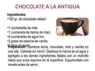CHOCOLATE A LA ANTIGUA Ingredientes:  100 gr. de chocolate rallado  1 cucharadita de miel  1 cucharada de harina de maíz  4 cucharadas de agua fría  2 gotas de esencia de vanilla  2 litros de leche Preparación : Combine leche, chocolate, miel y vainilla en una olla. Caliente sin hervir. Deshace la harina en el agua y agrégalo a los demás ingredientes. Bátela con un molinillo hasta que surja espuma en la superficie. Espolvoréalo con canela antes de servir. 