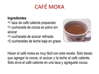 CAFÉ MOKA Ingredientes 1 taza de café caliente preparado  1 cucharada de cocoa en polvo sin azúcar 1 cucharada de azúcar refinada 2 cucharadas de leche baja en grasa  Hacer el café moka es muy fácil con esta receta. Sólo tienes que agregar la cocoa, el azúcar y la leche al café caliente.  Solo sirva el café caliente en una taza y agréguele cocoa. 