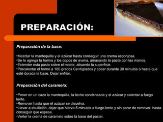 PREPARACIÓN: Preparación de la base: Mezclar la mantequilla y el azúcar hasta conseguir una crema esponjosa. Se le agrega la harina y los copos de avena, amasando la pasta con las manos. Extender esta pasta sobre el molde, alisando la superficie. Precalentar el horno a 180 grados Centígrados y cocer durante 30 minutos o hasta que esté dorada la base. Dejar enfriar. Preparación del caramelo: Poner en un cazo la mantequilla, la leche condensada y el azúcar y calentar a fuego  lento. Remover hasta que el azúcar se disuelva. Llevar a ebullición, dejar que hierva 5 minutos a fuego lento y sin parar de remover, hasta conseguir que espese. Verter la crema de caramelo sobre la base del pastel.  