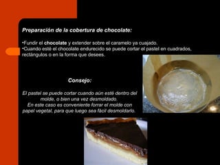 Preparación de la cobertura de chocolate: Fundir el  chocolate  y extender sobre el caramelo ya cuajado. Cuando esté el chocolate endurecido se puede cortar el pastel en cuadrados, rectángulos o en la forma que desees. Consejo: El pastel se puede cortar cuando aún esté dentro del molde, o bien una vez desmoldado.  En este caso es conveniente forrar el molde con papel vegetal, para que luego sea fácil desmoldarlo.   