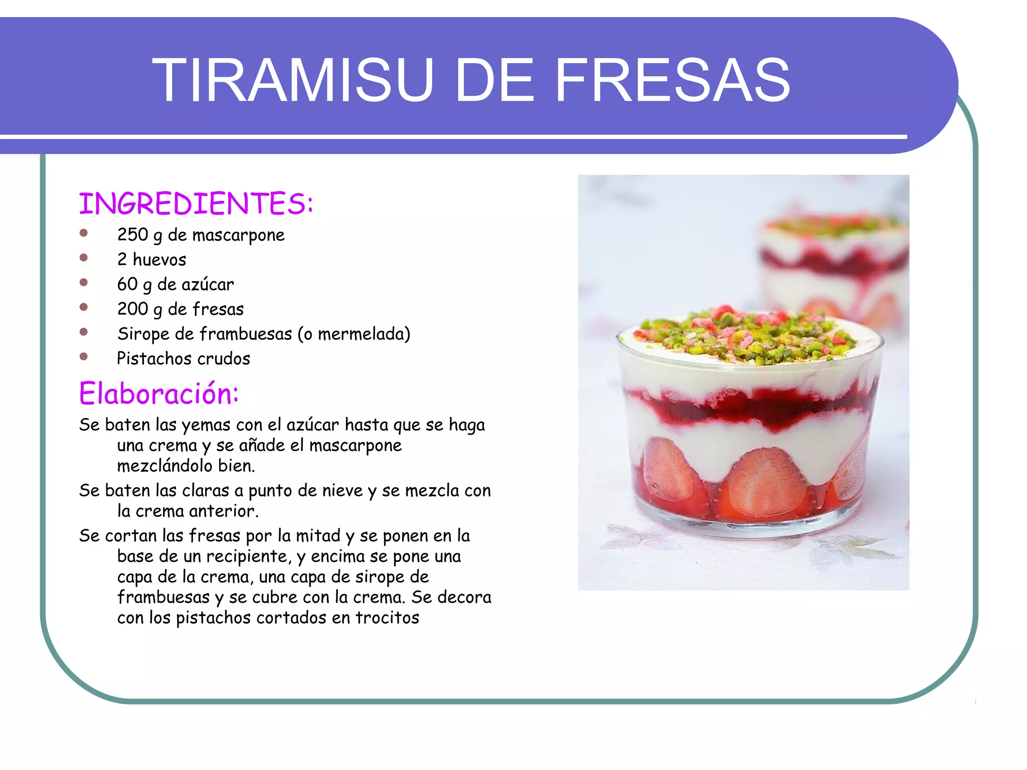 TIRAMISU DE FRESAS
INGREDIENTES:
 250 g de mascarpone
 2 huevos
 60 g de azúcar
 200 g de fresas
 Sirope de frambuesas (o mermelada)
 Pistachos crudos
Elaboración:
Se baten las yemas con el azúcar hasta que se haga
una crema y se añade el mascarpone
mezclándolo bien.
Se baten las claras a punto de nieve y se mezcla con
la crema anterior.
Se cortan las fresas por la mitad y se ponen en la
base de un recipiente, y encima se pone una
capa de la crema, una capa de sirope de
frambuesas y se cubre con la crema. Se decora
con los pistachos cortados en trocitos
 